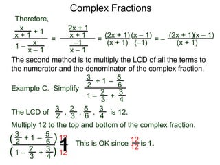 Complex Fractions
x
x + 1
+ 1
1 – x
x – 1
=
Therefore,
The second method is to multiply the LCD of all the terms to
the numerator and the denominator of the complex fraction.
Example C. Simplify
3
2 + 1
1 –
–
5
6
2
3
3
4
+
The LCD of
2
3
3
2
5
6
3
4
, , , is 12.
Multiply 12 to the top and bottom of the complex fraction.
3
2
+ 1
1 –
–
5
6
2
3
3
4
+(
( )
)
12
12
2x + 1
x + 1
–1
x – 1
=
(2x + 1)
(x + 1)
(x – 1)
= –
(2x + 1)
(x + 1)
(x – 1)
This is OK since is 1.
12
121
(–1)
 