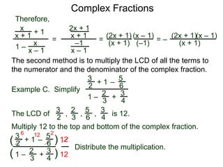 Complex Fractions
x
x + 1
+ 1
1 – x
x – 1
=
Therefore,
The second method is to multiply the LCD of all the terms to
the numerator and the denominator of the complex fraction.
Example C. Simplify
3
2 + 1
1 –
–
5
6
2
3
3
4
+
The LCD of
2
3
3
2
5
6
3
4
, , , is 12.
Multiply 12 to the top and bottom of the complex fraction.
3
2
+ 1
1 –
–
5
6
2
3
3
4
+(
( )
)
12
12
6 12 2
2x + 1
x + 1
–1
x – 1
=
(2x + 1)
(x + 1)
(x – 1)
= –
(2x + 1)
(x + 1)
(x – 1)
Distribute the multiplication.
(–1)
 