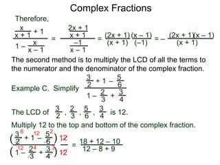 Complex Fractions
x
x + 1
+ 1
1 – x
x – 1
=
Therefore,
The second method is to multiply the LCD of all the terms to
the numerator and the denominator of the complex fraction.
Example C. Simplify
3
2 + 1
1 –
–
5
6
2
3
3
4
+
The LCD of
2
3
3
2
5
6
3
4
, , , is 12.
Multiply 12 to the top and bottom of the complex fraction.
3
2
+ 1
1 –
–
5
6
2
3
3
4
+(
( )
)
12
12
=
6 12 2
12 4 3
18 + 12 – 10
12 – 8 + 9
2x + 1
x + 1
–1
x – 1
=
(2x + 1)
(x + 1)
(x – 1)
= –
(2x + 1)
(x + 1)
(x – 1)
(–1)
 