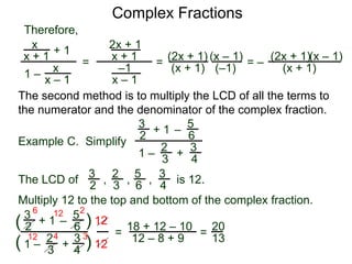 Complex Fractions
x
x + 1
+ 1
1 – x
x – 1
=
Therefore,
The second method is to multiply the LCD of all the terms to
the numerator and the denominator of the complex fraction.
Example C. Simplify
3
2 + 1
1 –
–
5
6
2
3
3
4
+
The LCD of
2
3
3
2
5
6
3
4
, , , is 12.
Multiply 12 to the top and bottom of the complex fraction.
3
2
+ 1
1 –
–
5
6
2
3
3
4
+(
( )
)
12
12
=
6 12 2
12 4 3
18 + 12 – 10
12 – 8 + 9
=
20
13
2x + 1
x + 1
–1
x – 1
=
(2x + 1)
(x + 1)
(x – 1)
= –
(2x + 1)
(x + 1)
(x – 1)
(–1)
 