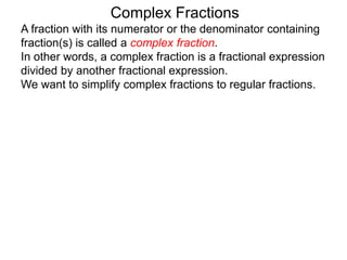Complex Fractions
A fraction with its numerator or the denominator containing
fraction(s) is called a complex fraction.
In other words, a complex fraction is a fractional expression
divided by another fractional expression.
We want to simplify complex fractions to regular fractions.
 