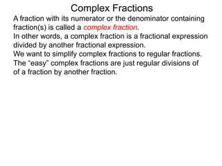 Complex Fractions
A fraction with its numerator or the denominator containing
fraction(s) is called a complex fraction.
In other words, a complex fraction is a fractional expression
divided by another fractional expression.
We want to simplify complex fractions to regular fractions.
The “easy” complex fractions are just regular divisions of
of a fraction by another fraction.
 