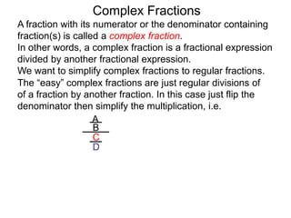 Complex Fractions
A fraction with its numerator or the denominator containing
fraction(s) is called a complex fraction.
In other words, a complex fraction is a fractional expression
divided by another fractional expression.
We want to simplify complex fractions to regular fractions.
The “easy” complex fractions are just regular divisions of
of a fraction by another fraction. In this case just flip the
denominator then simplify the multiplication, i.e.
A
B
C
D
 