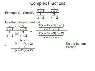 Complex Fractions
2
x – 1
–
+
3
x + 2
Example G. Simplify
3
x + 2
1
x – 2
Use the crossing method.
2
x – 1
–
+
3
x + 2
3
x + 2
1
x – 2
=
2(x + 2) + 3(x – 1)
(x – 1)(x + 2)
2(x + 3) – 3(x – 2)
(x – 2)(x + 2)
flip the bottom
fraction
=
5x +1
(x – 1)(x + 2)
– x + 12
(x – 2)(x + 2)
 