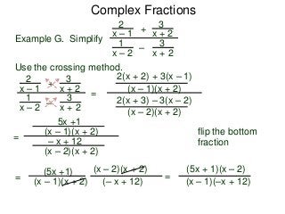Complex Fractions
2
x – 1
–
+
3
x + 2
Example G. Simplify
3
x + 2
1
x – 2
Use the crossing method.
2
x – 1
–
+
3
x + 2
3
x + 2
1
x – 2
=
2(x + 2) + 3(x – 1)
(x – 1)(x + 2)
2(x + 3) – 3(x – 2)
(x – 2)(x + 2)
flip the bottom
fraction
=
5x +1
(x – 1)(x + 2)
– x + 12
(x – 2)(x + 2)
=
(5x +1)
(x – 1)(x + 2) (– x + 12)
(x – 2)(x + 2)
=
(5x + 1)(x – 2)
(x – 1)(–x + 12)
 