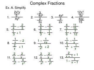 Complex Fractions
Ex. A. Simplify.
1.
2x2y
5
4y2 2.
3
4x2
3x
2
3.
4x2
2x
3
4.
12x2
5y
4xy
15
3
+ 1
–
1
3
4
5.
2
3
5
–
–
2
3
6
6.
4
3
1
4
4
+
–
1
6
5
7.
11
15
7
12
1
+ 1
– 2
2
y
x8.
1
+ 2
1 –
1
x2
xy9.
1
+
–
1
x
y10.
1
x
1
y
2
–
–
4
x2
y11.
2
x
4
y2
2
–
–
4
x2
y12.
2
x
4
y2
2
x + 1 + 1
1 –
1
x – 1
13.
 