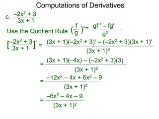 Computations of Derivatives 
c. –2x2 + 3 
= 
3x + 1 
–2x2 + 3 
3x + 1 [ ]' 
(3x + 1)(–2x2 + 3)' – (–2x2 + 3)(3x + 1)' 
(3x + 1)2 
Use the Quotient Rule 
gf ' – fg' 
g2 
f 
( g )'= 
(3x + 1)(–4x) – (–2x2 + 3)(3) 
(3x + 1)2 
= 
–12x2 – 4x + 6x2 – 9 
(3x + 1)2 
= 
–6x2 – 4x – 9 
(3x + 1)2 
= 
 
