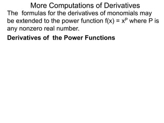 More Computations of Derivatives 
The formulas for the derivatives of monomials may 
be extended to the power function f(x) = xP where P is 
any nonzero real number. 
Derivatives of the Power Functions 
 