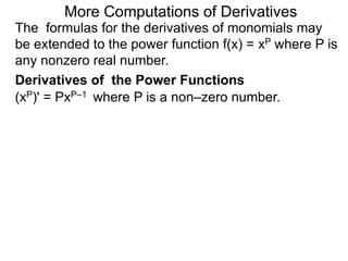More Computations of Derivatives 
The formulas for the derivatives of monomials may 
be extended to the power function f(x) = xP where P is 
any nonzero real number. 
Derivatives of the Power Functions 
(xP)' = PxP–1 where P is a non–zero number. 
 