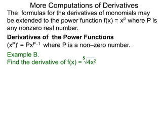 More Computations of Derivatives 
The formulas for the derivatives of monomials may 
be extended to the power function f(x) = xP where P is 
any nonzero real number. 
Derivatives of the Power Functions 
(xP)' = PxP–1 where P is a non–zero number. 
Example B. 
5 
Find the derivative of f(x) = √4x2 
 