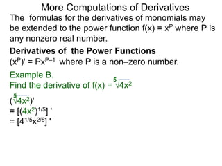 More Computations of Derivatives 
The formulas for the derivatives of monomials may 
be extended to the power function f(x) = xP where P is 
any nonzero real number. 
Derivatives of the Power Functions 
(xP)' = PxP–1 where P is a non–zero number. 
Example B. 
5 
Find the derivative of f(x) = √4x2 
5 
(√4x2)' 
= [(4x2)1/5] ' 
= [41/5x2/5] ' 
 