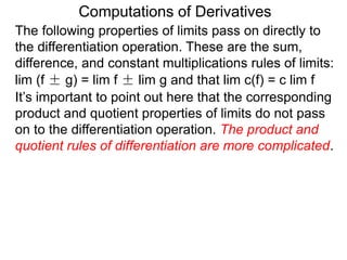 Computations of Derivatives 
The following properties of limits pass on directly to 
the differentiation operation. These are the sum, 
difference, and constant multiplications rules of limits: 
lim (f ± g) = lim f ± lim g and that lim c(f) = c lim f 
It’s important to point out here that the corresponding 
product and quotient properties of limits do not pass 
on to the differentiation operation. The product and 
quotient rules of differentiation are more complicated. 
 