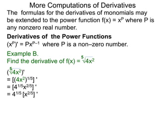 More Computations of Derivatives 
The formulas for the derivatives of monomials may 
be extended to the power function f(x) = xP where P is 
any nonzero real number. 
Derivatives of the Power Functions 
(xP)' = PxP–1 where P is a non–zero number. 
Example B. 
5 
Find the derivative of f(x) = √4x2 
5 
(√4x2)' 
= [(4x2)1/5] ' 
= [41/5x2/5] ' 
= 41/5 [x2/5] ' 
 