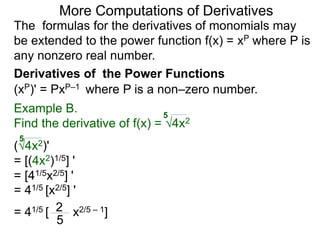 More Computations of Derivatives 
The formulas for the derivatives of monomials may 
be extended to the power function f(x) = xP where P is 
any nonzero real number. 
Derivatives of the Power Functions 
(xP)' = PxP–1 where P is a non–zero number. 
Example B. 
5 
Find the derivative of f(x) = √4x2 
5 
(√4x2)' 
= [(4x2)1/5] ' 
= [41/5x2/5] ' 
= 41/5 [x2/5] ' 
= 41/5 [ 2 x2/5 – 1] 
5 
 