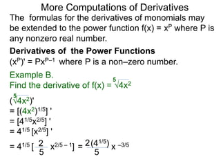 More Computations of Derivatives 
The formulas for the derivatives of monomials may 
be extended to the power function f(x) = xP where P is 
any nonzero real number. 
Derivatives of the Power Functions 
(xP)' = PxP–1 where P is a non–zero number. 
Example B. 
5 
Find the derivative of f(x) = √4x2 
5 
(√4x2)' 
= [(4x2)1/5] ' 
= [41/5x2/5] ' 
= 41/5 [x2/5] ' 
= 41/5 [ 2 x2/5 – 1] 
5 
(41/5) 
= 2 x –3/5 
5 
