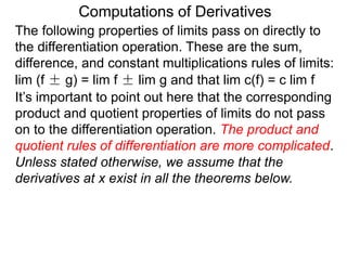 Computations of Derivatives 
The following properties of limits pass on directly to 
the differentiation operation. These are the sum, 
difference, and constant multiplications rules of limits: 
lim (f ± g) = lim f ± lim g and that lim c(f) = c lim f 
It’s important to point out here that the corresponding 
product and quotient properties of limits do not pass 
on to the differentiation operation. The product and 
quotient rules of differentiation are more complicated. 
Unless stated otherwise, we assume that the 
derivatives at x exist in all the theorems below. 
 