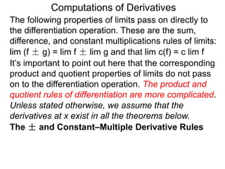 Computations of Derivatives 
The following properties of limits pass on directly to 
the differentiation operation. These are the sum, 
difference, and constant multiplications rules of limits: 
lim (f ± g) = lim f ± lim g and that lim c(f) = c lim f 
It’s important to point out here that the corresponding 
product and quotient properties of limits do not pass 
on to the differentiation operation. The product and 
quotient rules of differentiation are more complicated. 
Unless stated otherwise, we assume that the 
derivatives at x exist in all the theorems below. 
The ± and Constant–Multiple Derivative Rules 
 