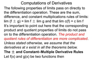 Computations of Derivatives 
The following properties of limits pass on directly to 
the differentiation operation. These are the sum, 
difference, and constant multiplications rules of limits: 
lim (f ± g) = lim f ± lim g and that lim c(f) = c lim f 
It’s important to point out here that the corresponding 
product and quotient properties of limits do not pass 
on to the differentiation operation. The product and 
quotient rules of differentiation are more complicated. 
Unless stated otherwise, we assume that the 
derivatives at x exist in all the theorems below. 
The ± and Constant–Multiple Derivative Rules 
Let f(x) and g(x) be two functions then 
 