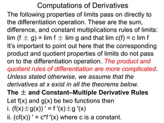 Computations of Derivatives 
The following properties of limits pass on directly to 
the differentiation operation. These are the sum, 
difference, and constant multiplications rules of limits: 
lim (f ± g) = lim f ± lim g and that lim c(f) = c lim f 
It’s important to point out here that the corresponding 
product and quotient properties of limits do not pass 
on to the differentiation operation. The product and 
quotient rules of differentiation are more complicated. 
Unless stated otherwise, we assume that the 
derivatives at x exist in all the theorems below. 
The ± and Constant–Multiple Derivative Rules 
Let f(x) and g(x) be two functions then 
i. (f(x)±g(x)) ' = f '(x)±g '(x) 
ii. (cf(x)) ' = c*f '(x) where c is a constant. 
 