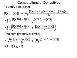 Computations of Derivatives 
To verify i, note that 
lim 
[f(x+h) + g(x+h)] – [f(x) + g(x)] 
h →0 h 
= 
(f(x) + g(x)) ' 
lim [f(x+h) – f(x)] + [g(x+h) – g(x)] 
h h →0 
= 
lim [f(x+h) – f(x)] [g(x+h) – g(x)] 
= + 
h 
h →0 
h 
(the sum property of limits) 
lim [f(x+h) – f(x)] 
h h →0 = + 
lim [g(x+h) – g(x)] 
h →0 
h 
= f '(x) + g '(x) 
 