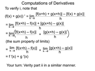 Computations of Derivatives 
To verify i, note that 
lim 
[f(x+h) + g(x+h)] – [f(x) + g(x)] 
h →0 h 
= 
(f(x) + g(x)) ' 
lim [f(x+h) – f(x)] + [g(x+h) – g(x)] 
h h →0 
= 
lim [f(x+h) – f(x)] [g(x+h) – g(x)] 
= + 
h 
h →0 
h 
(the sum property of limits) 
lim [f(x+h) – f(x)] 
h h →0 = + 
lim [g(x+h) – g(x)] 
h →0 
h 
= f '(x) + g '(x) 
Your turn: Verity part ii in a similar manner. 
 