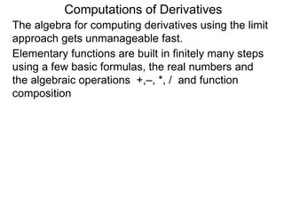 Computations of Derivatives 
The algebra for computing derivatives using the limit 
approach gets unmanageable fast. 
Elementary functions are built in finitely many steps 
using a few basic formulas, the real numbers and 
the algebraic operations +,–, *, / and function 
composition 
 