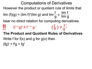 Computations of Derivatives 
However the product or quotient rule of limits that 
f 
lim f 
lim (f)(g) = (lim f)*(lim g) and lim 
g = 
lim g 
bear no direct relation for computing derivatives. 
fg 
!! (f * g)' ≠ f ' * g ' ( ) 
≠ 
f ' 
g ' 
The Product and Quotient Rules of Derivatives 
Write f for f(x) and g for g(x) then 
(fg)' = f'g + fg' 
 