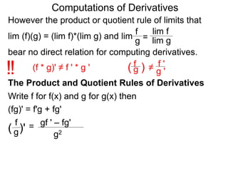 Computations of Derivatives 
However the product or quotient rule of limits that 
f 
lim f 
lim (f)(g) = (lim f)*(lim g) and lim 
g = 
lim g 
bear no direct relation for computing derivatives. 
fg 
!! (f * g)' ≠ f ' * g ' ( ) 
≠ 
f ' 
g ' 
The Product and Quotient Rules of Derivatives 
Write f for f(x) and g for g(x) then 
(fg)' = f'g + fg' 
gf ' – fg' 
g2 
f 
( g)' = 
 