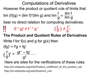 Computations of Derivatives 
However the product or quotient rule of limits that 
f 
lim f 
lim (f)(g) = (lim f)*(lim g) and lim 
g = 
lim g 
bear no direct relation for computing derivatives. 
fg 
!! (f * g)' ≠ f ' * g ' ( ) 
≠ 
f ' 
g ' 
The Product and Quotient Rules of Derivatives 
Write f for f(x) and g for g(x) then 
(fg)' = f'g + fg' 
f 
= 
gf ' – fg' 
( g)' g2 
Here are sites for the verifications of these rules. 
http://en.wikipedia.org/wiki/Product_rule#Proof_of_the_product_rule 
http://en.wikipedia.org/wiki/Quotient_rule 
 