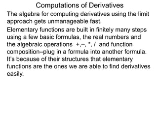 Computations of Derivatives 
The algebra for computing derivatives using the limit 
approach gets unmanageable fast. 
Elementary functions are built in finitely many steps 
using a few basic formulas, the real numbers and 
the algebraic operations +,–, *, / and function 
composition–plug in a formula into another formula. 
It’s because of their structures that elementary 
functions are the ones we are able to find derivatives 
easily. 
 