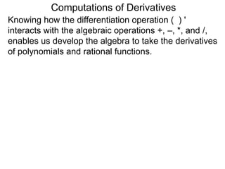 Computations of Derivatives 
Knowing how the differentiation operation ( ) ' 
interacts with the algebraic operations +, –, *, and /, 
enables us develop the algebra to take the derivatives 
of polynomials and rational functions. 
 
