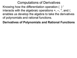 Computations of Derivatives 
Knowing how the differentiation operation ( ) ' 
interacts with the algebraic operations +, –, *, and /, 
enables us develop the algebra to take the derivatives 
of polynomials and rational functions. 
Derivatives of Polynomials and Rational Functions 
 