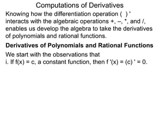 Computations of Derivatives 
Knowing how the differentiation operation ( ) ' 
interacts with the algebraic operations +, –, *, and /, 
enables us develop the algebra to take the derivatives 
of polynomials and rational functions. 
Derivatives of Polynomials and Rational Functions 
We start with the observations that 
i. If f(x) = c, a constant function, then f '(x) = (c) ' = 0. 
 