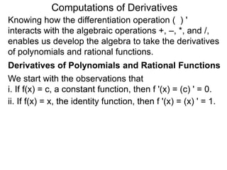 Computations of Derivatives 
Knowing how the differentiation operation ( ) ' 
interacts with the algebraic operations +, –, *, and /, 
enables us develop the algebra to take the derivatives 
of polynomials and rational functions. 
Derivatives of Polynomials and Rational Functions 
We start with the observations that 
i. If f(x) = c, a constant function, then f '(x) = (c) ' = 0. 
ii. If f(x) = x, the identity function, then f '(x) = (x) ' = 1. 
 