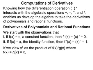 Computations of Derivatives 
Knowing how the differentiation operation ( ) ' 
interacts with the algebraic operations +, –, *, and /, 
enables us develop the algebra to take the derivatives 
of polynomials and rational functions. 
Derivatives of Polynomials and Rational Functions 
We start with the observations that 
i. If f(x) = c, a constant function, then f '(x) = (c) ' = 0. 
ii. If f(x) = x, the identity function, then f '(x) = (x) ' = 1. 
If we view x2 as the product of f(x)*g(x) where 
f(x) = g(x) = x, 
 
