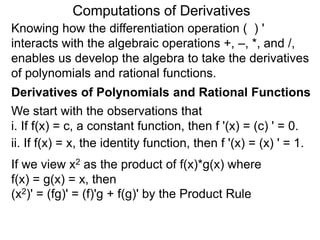 Computations of Derivatives 
Knowing how the differentiation operation ( ) ' 
interacts with the algebraic operations +, –, *, and /, 
enables us develop the algebra to take the derivatives 
of polynomials and rational functions. 
Derivatives of Polynomials and Rational Functions 
We start with the observations that 
i. If f(x) = c, a constant function, then f '(x) = (c) ' = 0. 
ii. If f(x) = x, the identity function, then f '(x) = (x) ' = 1. 
If we view x2 as the product of f(x)*g(x) where 
f(x) = g(x) = x, then 
(x2)' = (fg)' = (f)'g + f(g)' by the Product Rule 
 