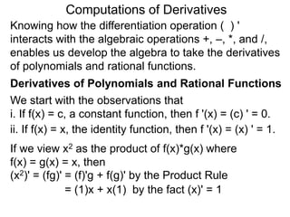 Computations of Derivatives 
Knowing how the differentiation operation ( ) ' 
interacts with the algebraic operations +, –, *, and /, 
enables us develop the algebra to take the derivatives 
of polynomials and rational functions. 
Derivatives of Polynomials and Rational Functions 
We start with the observations that 
i. If f(x) = c, a constant function, then f '(x) = (c) ' = 0. 
ii. If f(x) = x, the identity function, then f '(x) = (x) ' = 1. 
If we view x2 as the product of f(x)*g(x) where 
f(x) = g(x) = x, then 
(x2)' = (fg)' = (f)'g + f(g)' by the Product Rule 
= (1)x + x(1) by the fact (x)' = 1 
 