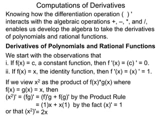 Computations of Derivatives 
Knowing how the differentiation operation ( ) ' 
interacts with the algebraic operations +, –, *, and /, 
enables us develop the algebra to take the derivatives 
of polynomials and rational functions. 
Derivatives of Polynomials and Rational Functions 
We start with the observations that 
i. If f(x) = c, a constant function, then f '(x) = (c) ' = 0. 
ii. If f(x) = x, the identity function, then f '(x) = (x) ' = 1. 
If we view x2 as the product of f(x)*g(x) where 
f(x) = g(x) = x, then 
(x2)' = (fg)' = (f)'g + f(g)' by the Product Rule 
= (1)x + x(1) by the fact (x)' = 1 
or that (x2)'= 2x 
 