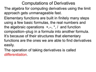 Computations of Derivatives 
The algebra for computing derivatives using the limit 
approach gets unmanageable fast. 
Elementary functions are built in finitely many steps 
using a few basic formulas, the real numbers and 
the algebraic operations +,–, *, / and function 
composition–plug in a formula into another formula. 
It’s because of their structures that elementary 
functions are the ones we are able to find derivatives 
easily. 
The operation of taking derivatives is called 
differentiation. 
 