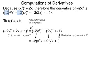 Computations of Derivatives 
Because (x2)' = 2x, therefore the derivative of –2x2 is 
(–2x2)' = –2(x2)' = –2(2x) = –4x. 
To calculate 
(–2x2 + 2x + 1)' = (–2x2)' + (2x)' + (1)' 
“pull out the constant “ 
= –2(x2)' + 2(x)' + 0 
“derivative of constant = 0“ 
“ take derivative 
term by term “ 
 