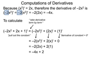 Computations of Derivatives 
Because (x2)' = 2x, therefore the derivative of –2x2 is 
(–2x2)' = –2(x2)' = –2(2x) = –4x. 
To calculate 
“ take derivative 
term by term “ 
(–2x2 + 2x + 1)' = (–2x2)' + (2x)' + (1)' 
“pull out the constant “ 
= –2(x2)' + 2(x)' + 0 
“derivative of constant = 0“ 
= –2(2x) + 2(1) 
= –4x + 2 
 