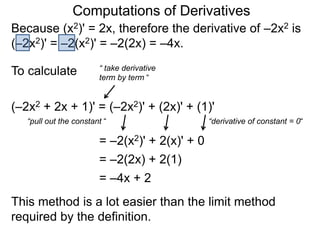 Computations of Derivatives 
Because (x2)' = 2x, therefore the derivative of –2x2 is 
(–2x2)' = –2(x2)' = –2(2x) = –4x. 
To calculate 
“ take derivative 
term by term “ 
(–2x2 + 2x + 1)' = (–2x2)' + (2x)' + (1)' 
“pull out the constant “ 
= –2(x2)' + 2(x)' + 0 
“derivative of constant = 0“ 
= –2(2x) + 2(1) 
= –4x + 2 
This method is a lot easier than the limit method 
required by the definition. 
 