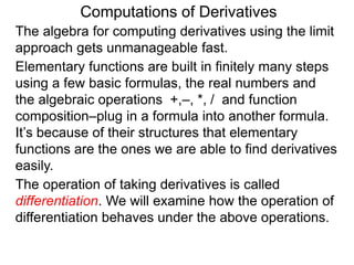 Computations of Derivatives 
The algebra for computing derivatives using the limit 
approach gets unmanageable fast. 
Elementary functions are built in finitely many steps 
using a few basic formulas, the real numbers and 
the algebraic operations +,–, *, / and function 
composition–plug in a formula into another formula. 
It’s because of their structures that elementary 
functions are the ones we are able to find derivatives 
easily. 
The operation of taking derivatives is called 
differentiation. We will examine how the operation of 
differentiation behaves under the above operations. 
 