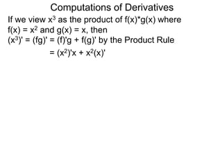 Computations of Derivatives 
If we view x3 as the product of f(x)*g(x) where 
f(x) = x2 and g(x) = x, then 
(x3)' = (fg)' = (f)'g + f(g)' by the Product Rule 
= (x2)'x + x2(x)' 
 