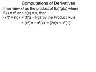 Computations of Derivatives 
If we view x3 as the product of f(x)*g(x) where 
f(x) = x2 and g(x) = x, then 
(x3)' = (fg)' = (f)'g + f(g)' by the Product Rule 
= (x2)'x + x2(x)' = (2x)x + x2(1) 
 