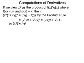 Computations of Derivatives 
If we view x3 as the product of f(x)*g(x) where 
f(x) = x2 and g(x) = x, then 
(x3)' = (fg)' = (f)'g + f(g)' by the Product Rule 
= (x2)'x + x2(x)' = (2x)x + x2(1) 
so (x3)'= 3x2 
 