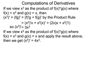 Computations of Derivatives 
If we view x3 as the product of f(x)*g(x) where 
f(x) = x2 and g(x) = x, then 
(x3)' = (fg)' = (f)'g + f(g)' by the Product Rule 
= (x2)'x + x2(x)' = (2x)x + x2(1) 
so (x3)'= 3x2 
If we view x4 as the product of f(x)*g(x) where 
f(x) = x3 and g(x) = x and apply the result above, 
then we get (x4)' = 4x3. 
 