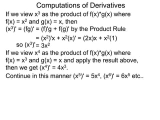 Computations of Derivatives 
If we view x3 as the product of f(x)*g(x) where 
f(x) = x2 and g(x) = x, then 
(x3)' = (fg)' = (f)'g + f(g)' by the Product Rule 
= (x2)'x + x2(x)' = (2x)x + x2(1) 
so (x3)'= 3x2 
If we view x4 as the product of f(x)*g(x) where 
f(x) = x3 and g(x) = x and apply the result above, 
then we get (x4)' = 4x3. 
Continue in this manner (x5)' = 5x4, (x6)' = 6x5 etc.. 
 