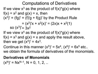 Computations of Derivatives 
If we view x3 as the product of f(x)*g(x) where 
f(x) = x2 and g(x) = x, then 
(x3)' = (fg)' = (f)'g + f(g)' by the Product Rule 
= (x2)'x + x2(x)' = (2x)x + x2(1) 
so (x3)'= 3x2 
If we view x4 as the product of f(x)*g(x) where 
f(x) = x3 and g(x) = x and apply the result above, 
then we get (x4)' = 4x3. 
Continue in this manner (x5)' = 5x4, (x6)' = 6x5 etc.. 
we obtain the formula of derivatives of the monomials. 
Derivatives of Monomials 
(xN)' = NxN–1, N = 0, 1, 2, .. 
 