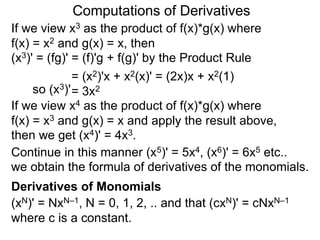 Computations of Derivatives 
If we view x3 as the product of f(x)*g(x) where 
f(x) = x2 and g(x) = x, then 
(x3)' = (fg)' = (f)'g + f(g)' by the Product Rule 
= (x2)'x + x2(x)' = (2x)x + x2(1) 
so (x3)'= 3x2 
If we view x4 as the product of f(x)*g(x) where 
f(x) = x3 and g(x) = x and apply the result above, 
then we get (x4)' = 4x3. 
Continue in this manner (x5)' = 5x4, (x6)' = 6x5 etc.. 
we obtain the formula of derivatives of the monomials. 
Derivatives of Monomials 
(xN)' = NxN–1, N = 0, 1, 2, .. and that (cxN)' = cNxN–1 
where c is a constant. 
 